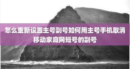 怎么重新设置主号副号如何用主号手机取消移动家庭网短号的副号