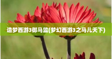 造梦西游3御马监(梦幻西游3芝马儿天下)