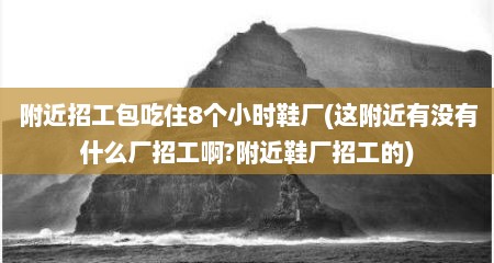 附近招工包吃住8个小时鞋厂(这附近有没有什么厂招工啊?附近鞋厂招工的)