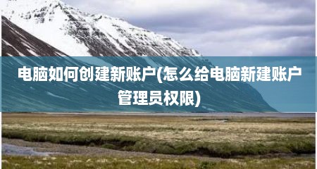 电脑如何创建新账户(怎么给电脑新建账户管理员权限)