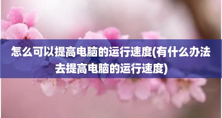 怎么可以提高电脑的运行速度(有什么办法去提高电脑的运行速度)