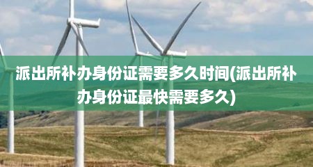 派出所补办身份证需要多久时间(派出所补办身份证最快需要多久)