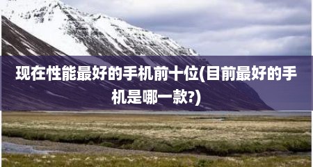 现在性能最好的手机前十位(目前最好的手机是哪一款?)