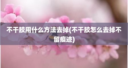 不干胶用什么方法去掉(不干胶怎么去掉不留痕迹)