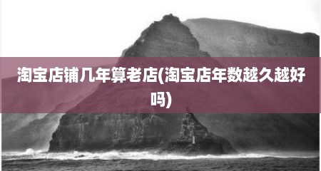 淘宝店铺几年算老店(淘宝店年数越久越好吗)