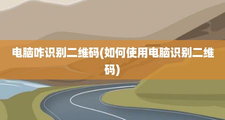 电脑咋识别二维码(如何使用电脑识别二维码)