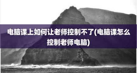 电脑课上如何让老师控制不了(电脑课怎么控制老师电脑)