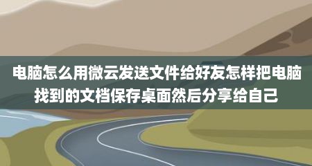 电脑怎么用微云发送文件给好友怎样把电脑找到的文档保存桌面然后分享给自己