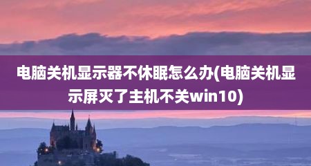 电脑关机显示器不休眠怎么办(电脑关机显示屏灭了主机不关win10)