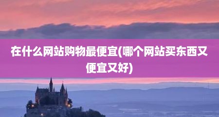 在什么网站购物最便宜(哪个网站买东西又便宜又好)