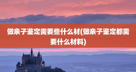做亲子鉴定需要些什么材(做亲子鉴定都需要什么材料)