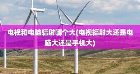电视和电脑辐射哪个大(电视辐射大还是电脑大还是手机大)