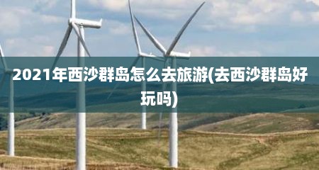 2021年西沙群岛怎么去旅游(去西沙群岛好玩吗)