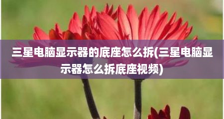 三星电脑显示器的底座怎么拆(三星电脑显示器怎么拆底座视频)
