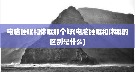 电脑睡眠和休眠那个好(电脑睡眠和休眠的区别是什么)