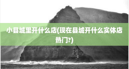 小县城里开什么店(现在县城开什么实体店热门?)