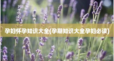 孕妇怀孕知识大全(孕期知识大全孕妇必读)