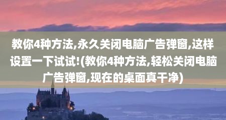 教你4种方法,永久关闭电脑广告弹窗,这样设置一下试试!(教你4种方法,轻松关闭电脑广告弹窗,现在的桌面真干净)