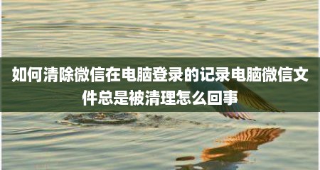 如何清除微信在电脑登录的记录电脑微信文件总是被清理怎么回事