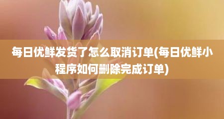 每日优鲜发货了怎么取消订单(每日优鲜小程序如何删除完成订单)