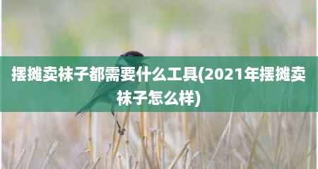摆摊卖袜子都需要什么工具(2021年摆摊卖袜子怎么样)