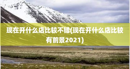 现在开什么店比较不错(现在开什么店比较有前景2021)