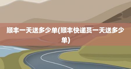 顺丰一天送多少单(顺丰快递员一天送多少单)