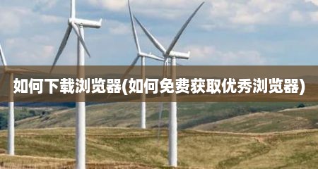如何下载浏览器(如何免费获取优秀浏览器)