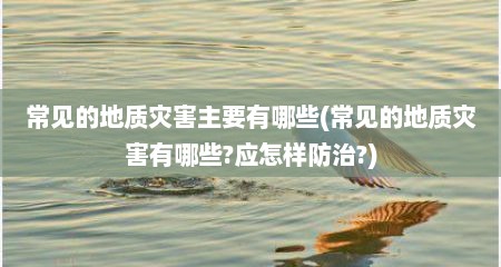 常见的地质灾害主要有哪些(常见的地质灾害有哪些?应怎样防治?)