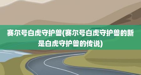 赛尔号白虎守护兽(赛尔号白虎守护兽的新是白虎守护兽的传说)