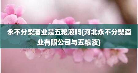 永不分梨酒业是五粮液吗(河北永不分梨酒业有限公司与五粮液)