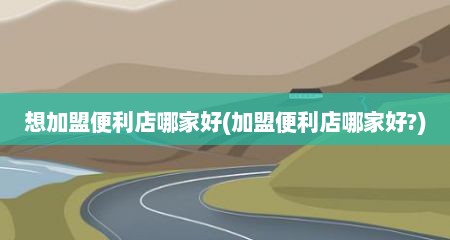 想加盟便利店哪家好(加盟便利店哪家好?)