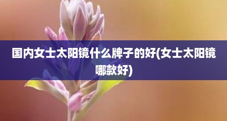 国内女士太阳镜什么牌子的好(女士太阳镜哪款好)