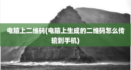 电脑上二维码(电脑上生成的二维码怎么传输到手机)
