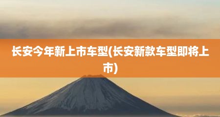 长安今年新上市车型(长安新款车型即将上市)
