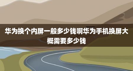 华为换个内屏一般多少钱啊华为手机换屏大概需要多少钱