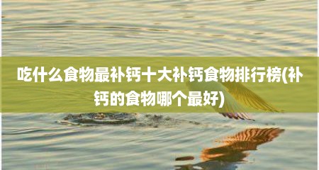 吃什么食物最补钙十大补钙食物排行榜(补钙的食物哪个最好)