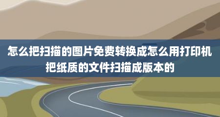 怎么把扫描的图片免费转换成怎么用打印机把纸质的文件扫描成版本的