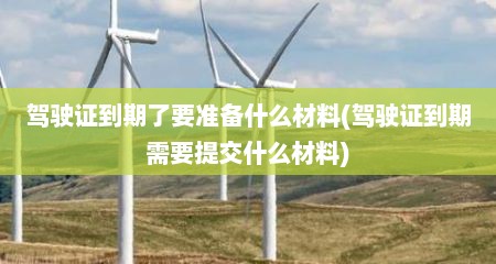 驾驶证到期了要准备什么材料(驾驶证到期需要提交什么材料)