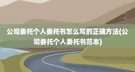 公司委托个人委托书怎么写的正确方法(公司委托个人委托书范本)