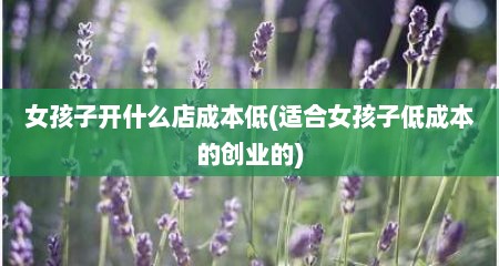 女孩子开什么店成本低(适合女孩子低成本的创业的)
