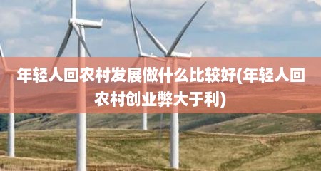 年轻人回农村发展做什么比较好(年轻人回农村创业弊大于利)