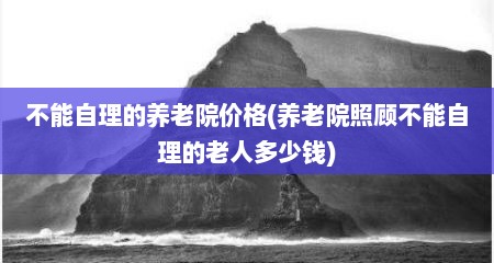 不能自理的养老院价格(养老院照顾不能自理的老人多少钱)