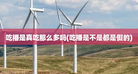 吃播是真吃那么多吗(吃播是不是都是假的)
