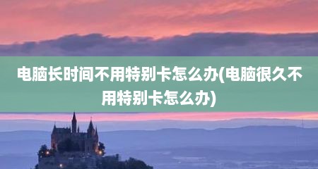 电脑长时间不用特别卡怎么办(电脑很久不用特别卡怎么办)