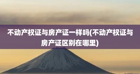 不动产权证与房产证一样吗(不动产权证与房产证区别在哪里)