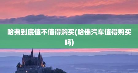 哈弗到底值不值得购买(哈佛汽车值得购买吗)
