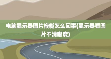 电脑显示器图片模糊怎么回事(显示器看图片不清晰度)