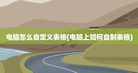 电脑怎么自定义表格(电脑上如何自制表格)
