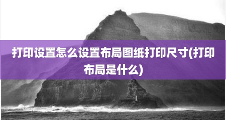 打印设置怎么设置布局图纸打印尺寸(打印布局是什么)